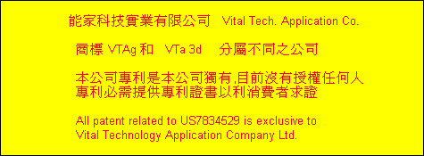 能家科技實業有限公司   Vital Tech. Application Co.

     商標 VTAg 和   VTa 3d     分屬不同之公司

     本公司專利是本公司獨有,目前沒有授權任何人
     專利必需提供專利證書以利消費者求證

     All patent related to US7834529 is exclusive to
     Vital Technology Application Company Ltd.