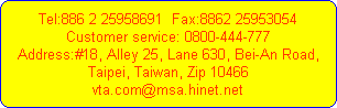 Tel:886 2 25958691  Fax:8862 25953054
Customer service: 0800-444-777
Address:#18, Alley 25, Lane 630, Bei-An Road,
Taipei, Taiwan, Zip 10466
vta.com@msa.hinet.net