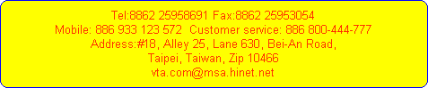 Tel:8862 25958691 Fax:8862 25953054
Mobile: 886 933 123 572  Customer service: 886 800-444-777
Address:#18, Alley 25, Lane 630, Bei-An Road,
Taipei, Taiwan, Zip 10466
vta.com@msa.hinet.net